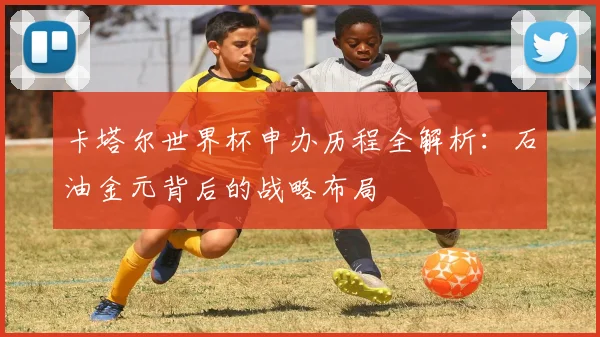 卡塔尔世界杯申办历程全解析：石油金元背后的战略布局