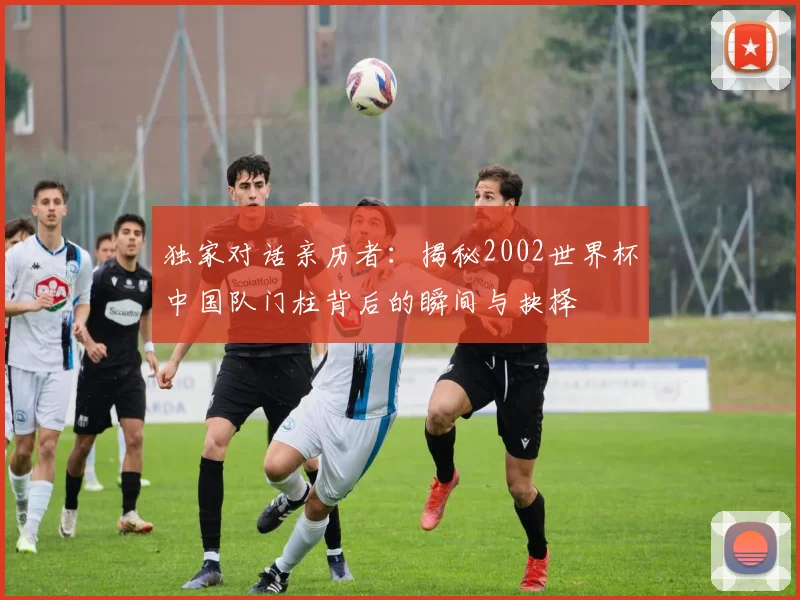 独家对话亲历者：揭秘2002世界杯中国队门柱背后的瞬间与抉择