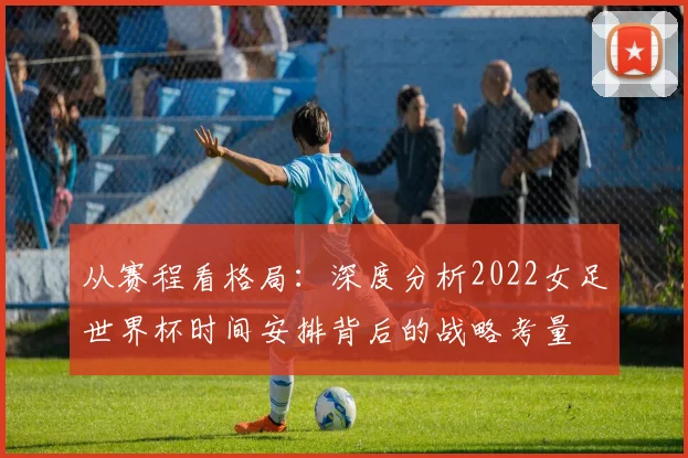 从赛程看格局：深度分析2022女足世界杯时间安排背后的战略考量